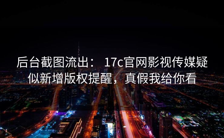 后台截图流出： 17c官网影视传媒疑似新增版权提醒，真假我给你看