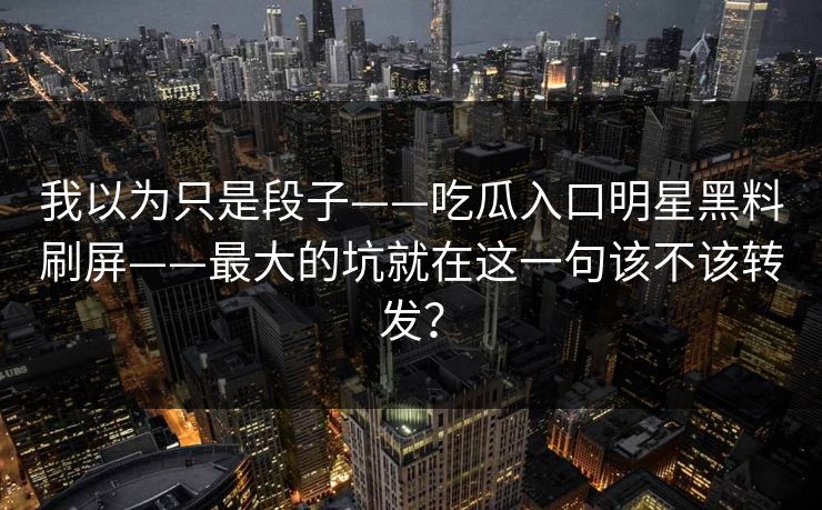 我以为只是段子——吃瓜入口明星黑料刷屏——最大的坑就在这一句该不该转发？