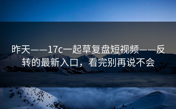 昨天——17c一起草复盘短视频——反转的最新入口，看完别再说不会