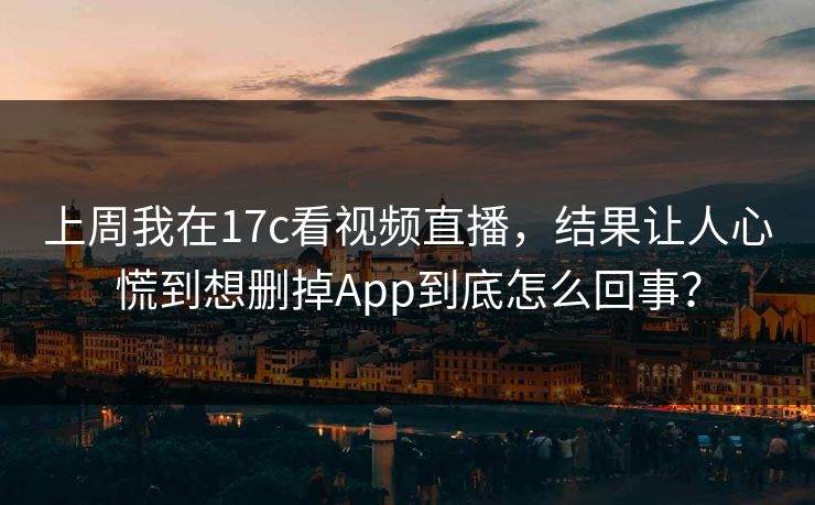 上周我在17c看视频直播，结果让人心慌到想删掉App到底怎么回事？