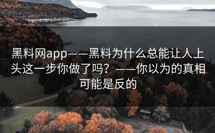 黑料网app——黑料为什么总能让人上头这一步你做了吗？——你以为的真相可能是反的