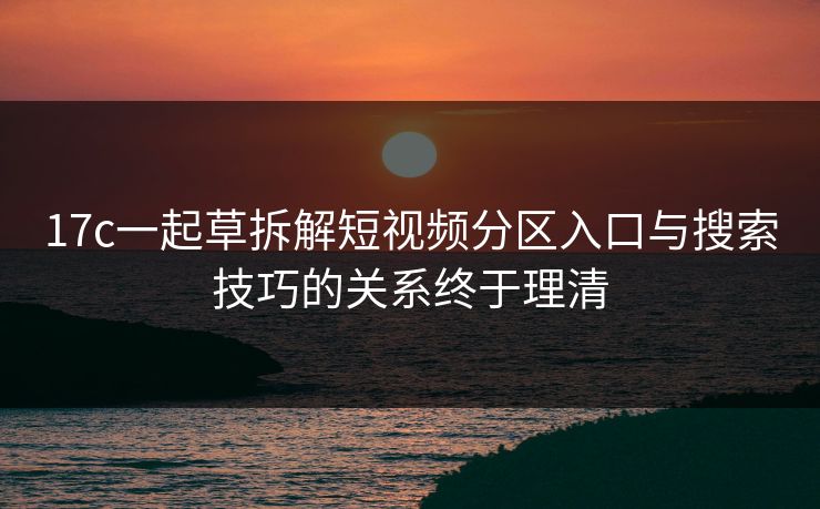 17c一起草拆解短视频分区入口与搜索技巧的关系终于理清
