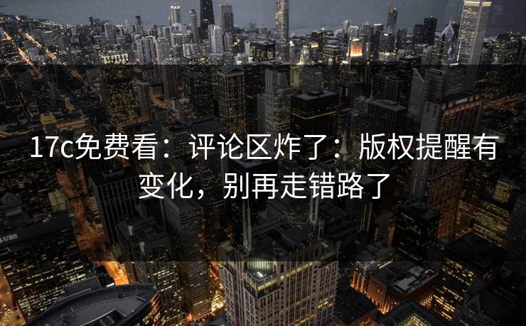 17c免费看：评论区炸了：版权提醒有变化，别再走错路了