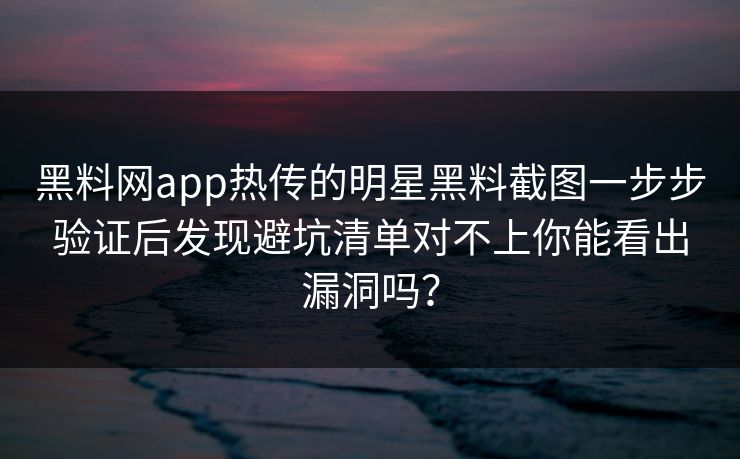 黑料网app热传的明星黑料截图一步步验证后发现避坑清单对不上你能看出漏洞吗？