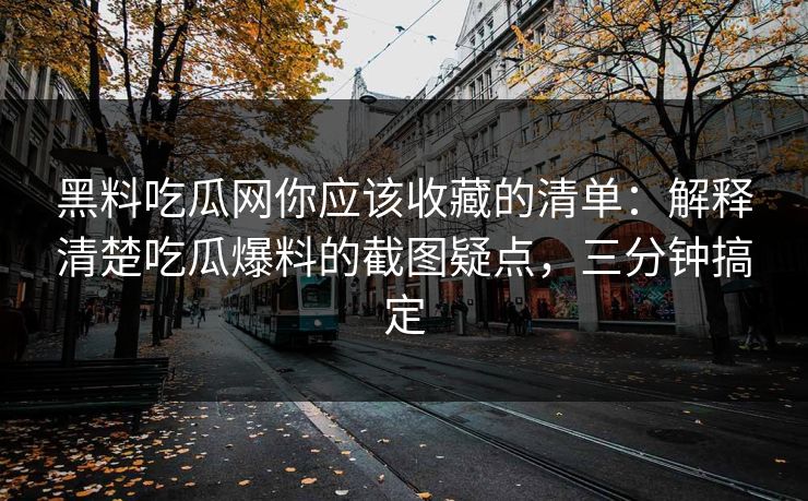 黑料吃瓜网你应该收藏的清单：解释清楚吃瓜爆料的截图疑点，三分钟搞定