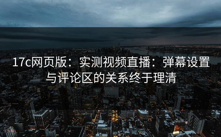 17c网页版：实测视频直播：弹幕设置与评论区的关系终于理清