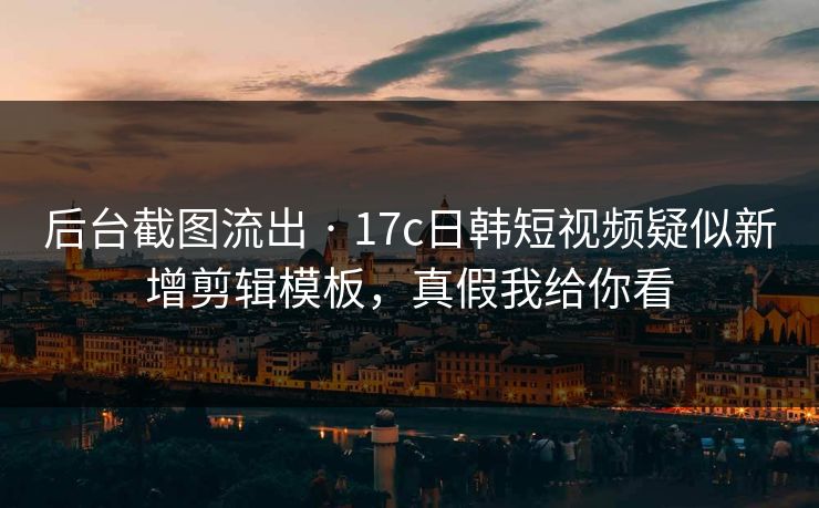 后台截图流出 · 17c日韩短视频疑似新增剪辑模板，真假我给你看