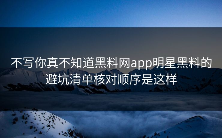 不写你真不知道黑料网app明星黑料的避坑清单核对顺序是这样
