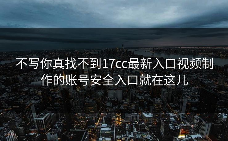 不写你真找不到17cc最新入口视频制作的账号安全入口就在这儿
