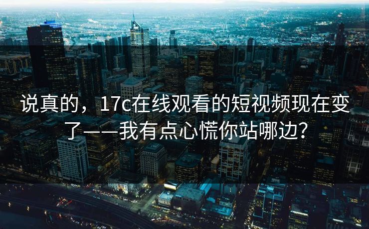 说真的，17c在线观看的短视频现在变了——我有点心慌你站哪边？