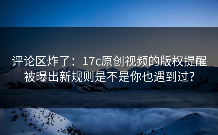 评论区炸了：17c原创视频的版权提醒被曝出新规则是不是你也遇到过？