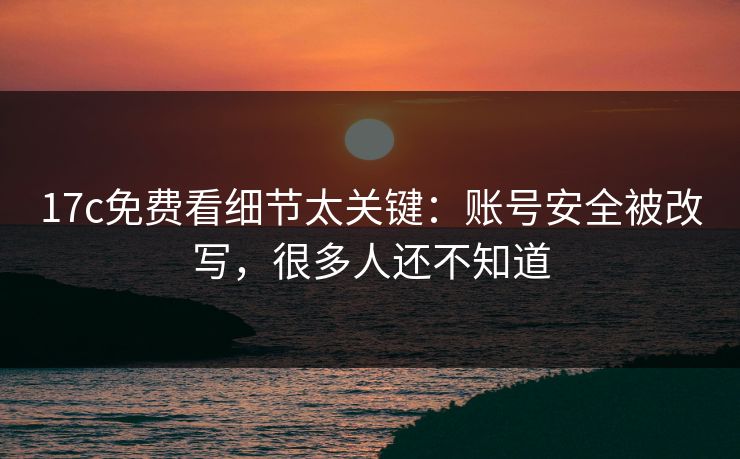 17c免费看细节太关键：账号安全被改写，很多人还不知道