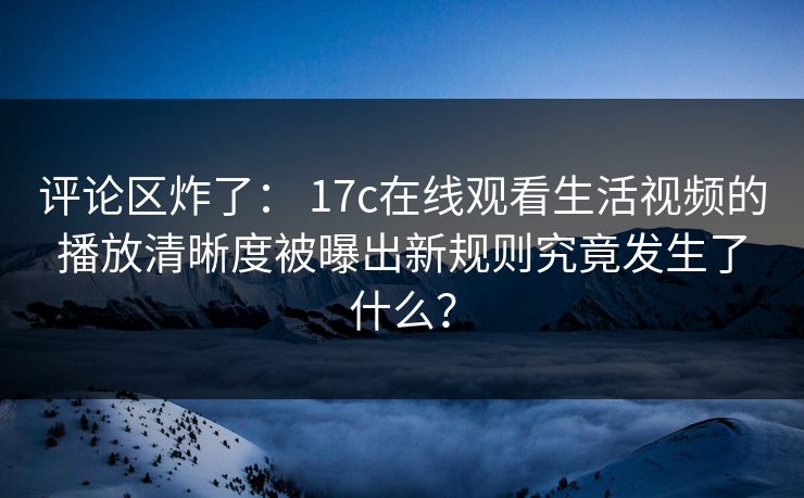 评论区炸了： 17c在线观看生活视频的播放清晰度被曝出新规则究竟发生了什么？
