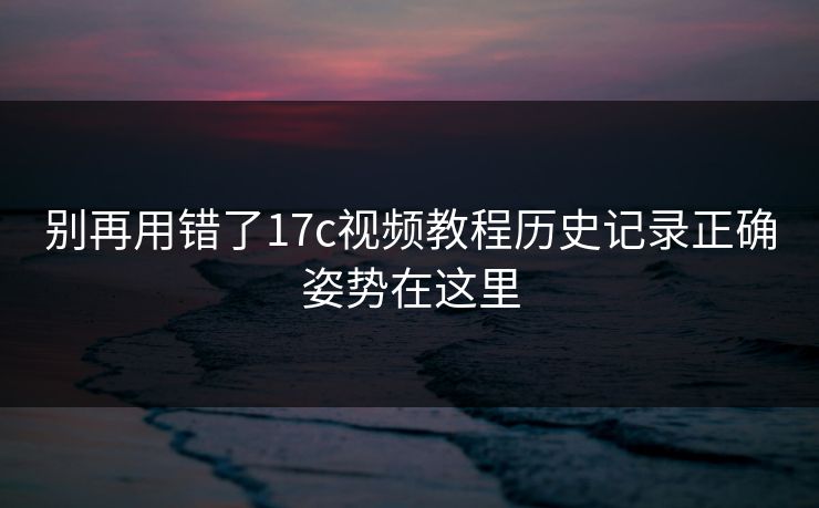别再用错了17c视频教程历史记录正确姿势在这里