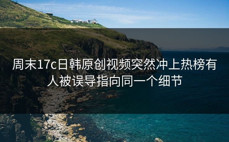周末17c日韩原创视频突然冲上热榜有人被误导指向同一个细节