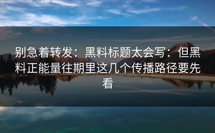 别急着转发：黑料标题太会写：但黑料正能量往期里这几个传播路径要先看