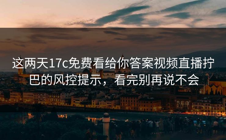 这两天17c免费看给你答案视频直播拧巴的风控提示，看完别再说不会