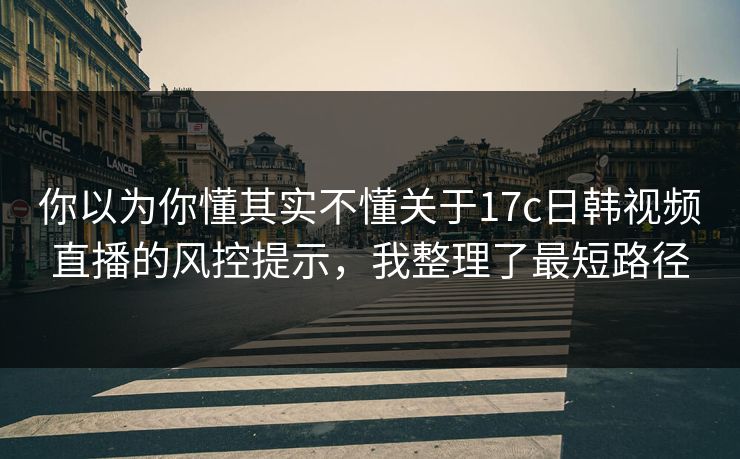 你以为你懂其实不懂关于17c日韩视频直播的风控提示，我整理了最短路径