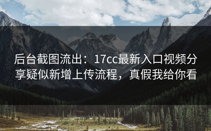 后台截图流出：17cc最新入口视频分享疑似新增上传流程，真假我给你看