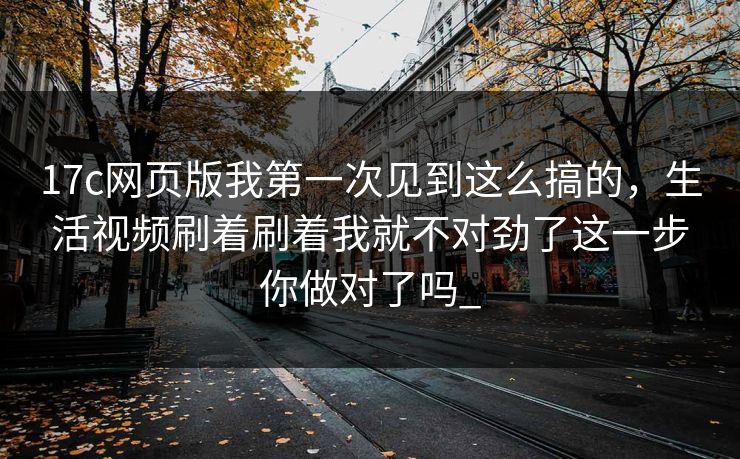 17c网页版我第一次见到这么搞的，生活视频刷着刷着我就不对劲了这一步你做对了吗_