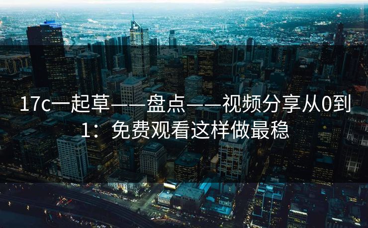 17c一起草——盘点——视频分享从0到1：免费观看这样做最稳