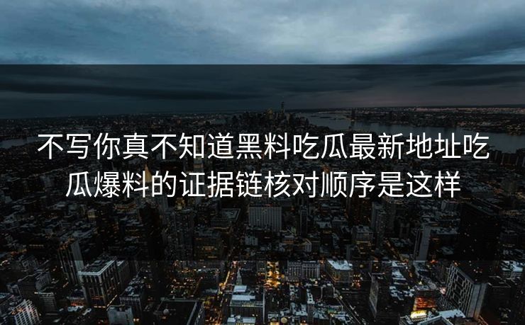 不写你真不知道黑料吃瓜最新地址吃瓜爆料的证据链核对顺序是这样