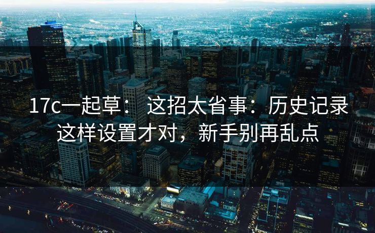 17c一起草： 这招太省事：历史记录这样设置才对，新手别再乱点