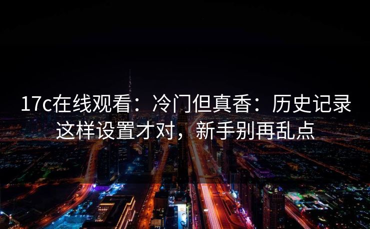 17c在线观看：冷门但真香：历史记录这样设置才对，新手别再乱点