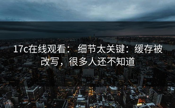 17c在线观看： 细节太关键：缓存被改写，很多人还不知道