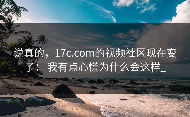 说真的，17c.com的视频社区现在变了： 我有点心慌为什么会这样_