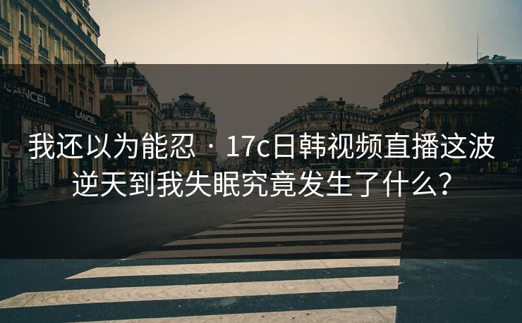 我还以为能忍 · 17c日韩视频直播这波逆天到我失眠究竟发生了什么？
