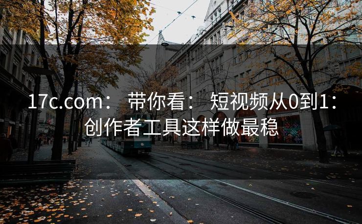17c.com： 带你看： 短视频从0到1：创作者工具这样做最稳