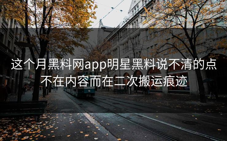 这个月黑料网app明星黑料说不清的点不在内容而在二次搬运痕迹