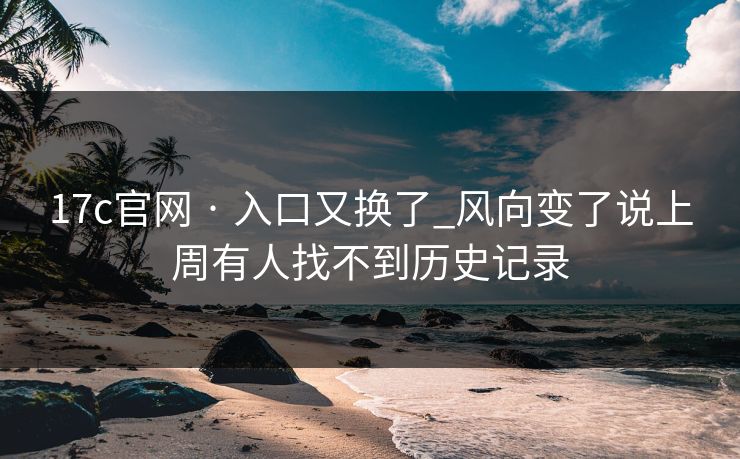 17c官网 · 入口又换了_风向变了说上周有人找不到历史记录