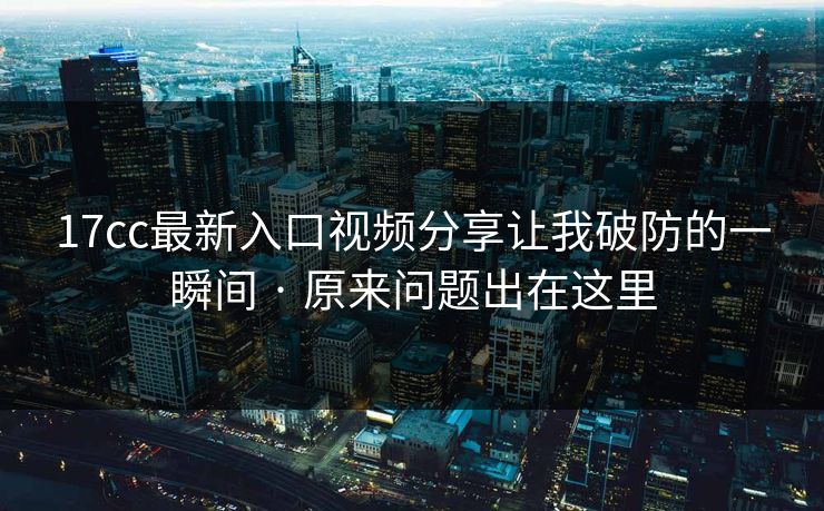 17cc最新入口视频分享让我破防的一瞬间 · 原来问题出在这里