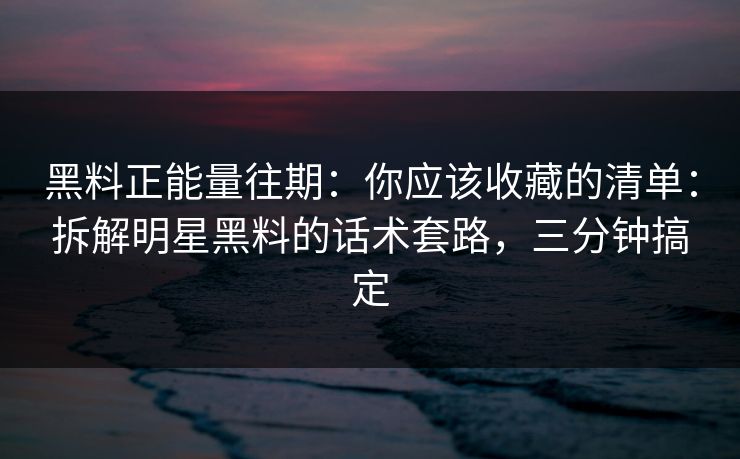 黑料正能量往期：你应该收藏的清单：拆解明星黑料的话术套路，三分钟搞定