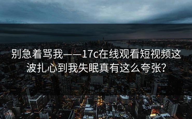 别急着骂我——17c在线观看短视频这波扎心到我失眠真有这么夸张？