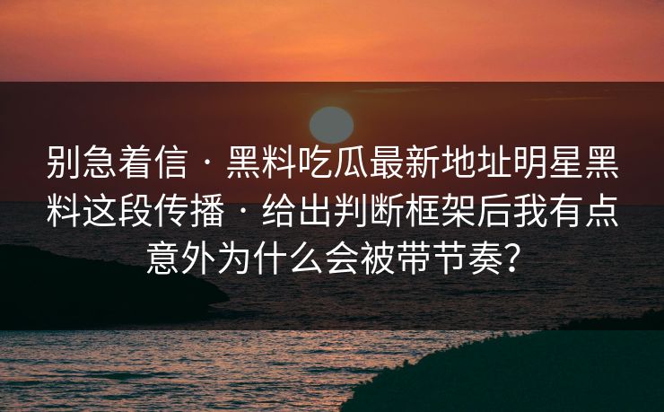 别急着信 · 黑料吃瓜最新地址明星黑料这段传播 · 给出判断框架后我有点意外为什么会被带节奏？