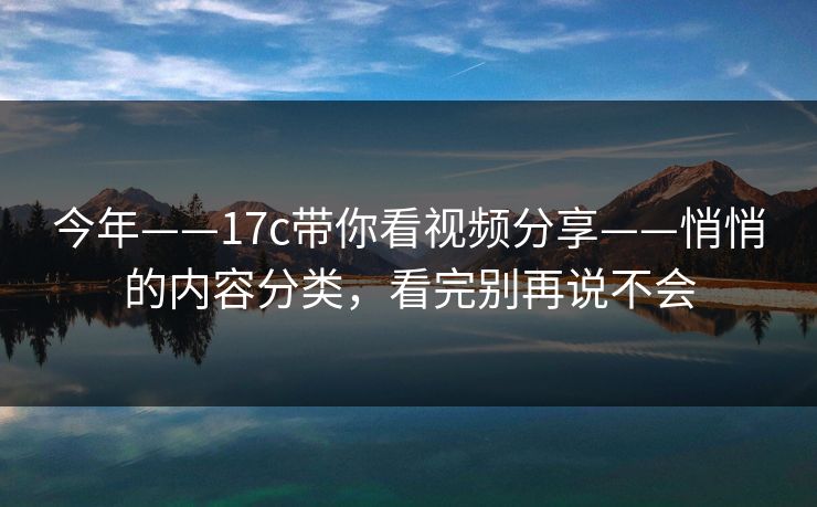 今年——17c带你看视频分享——悄悄的内容分类，看完别再说不会