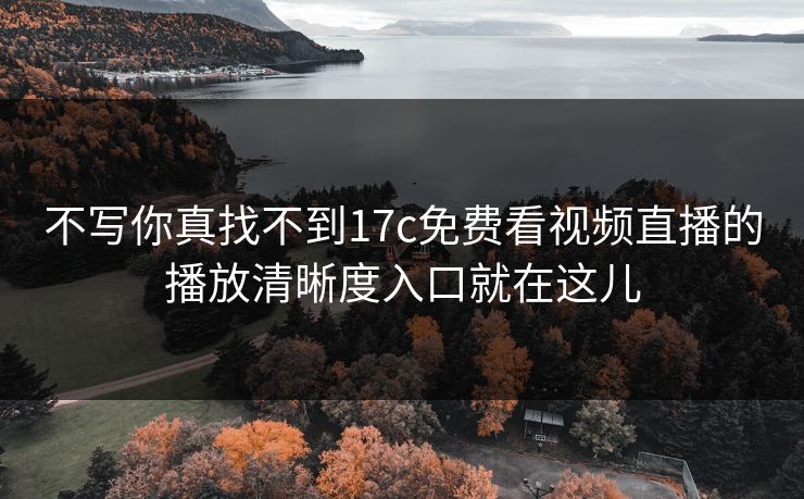 不写你真找不到17c免费看视频直播的播放清晰度入口就在这儿