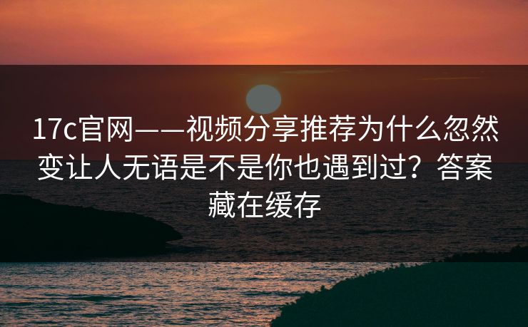 17c官网——视频分享推荐为什么忽然变让人无语是不是你也遇到过？答案藏在缓存