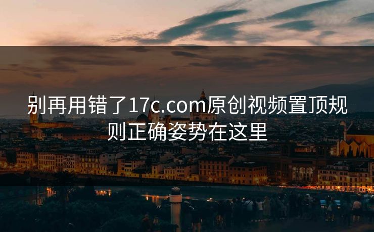 别再用错了17c.com原创视频置顶规则正确姿势在这里
