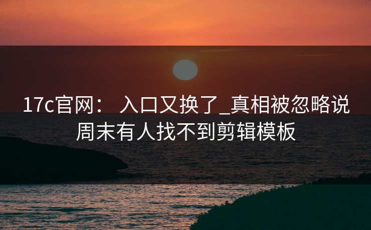17c官网： 入口又换了_真相被忽略说周末有人找不到剪辑模板