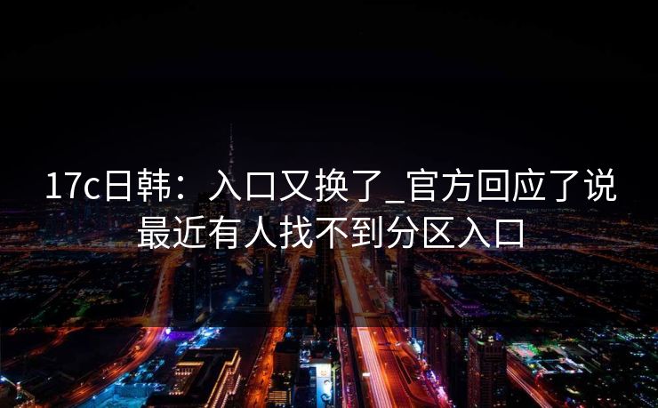 17c日韩：入口又换了_官方回应了说最近有人找不到分区入口