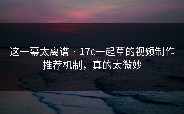 这一幕太离谱 · 17c一起草的视频制作推荐机制，真的太微妙