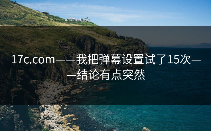 17c.com——我把弹幕设置试了15次——结论有点突然