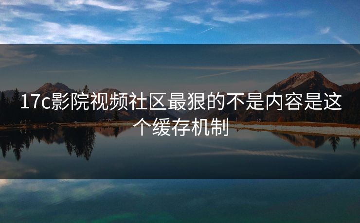 17c影院视频社区最狠的不是内容是这个缓存机制