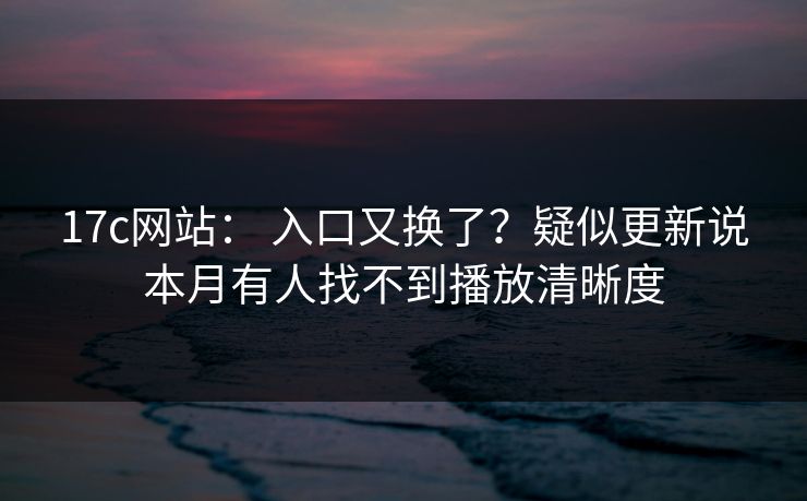 17c网站： 入口又换了？疑似更新说本月有人找不到播放清晰度