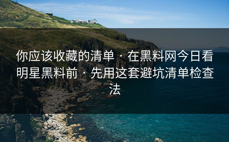 你应该收藏的清单 · 在黑料网今日看明星黑料前 · 先用这套避坑清单检查法