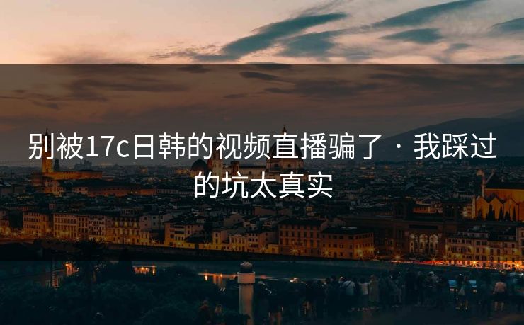 别被17c日韩的视频直播骗了 · 我踩过的坑太真实